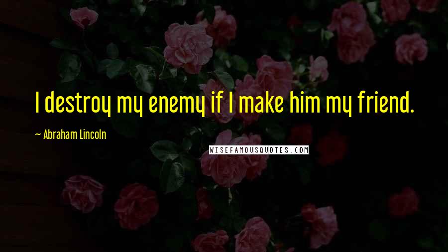 Abraham Lincoln Quotes: I destroy my enemy if I make him my friend.