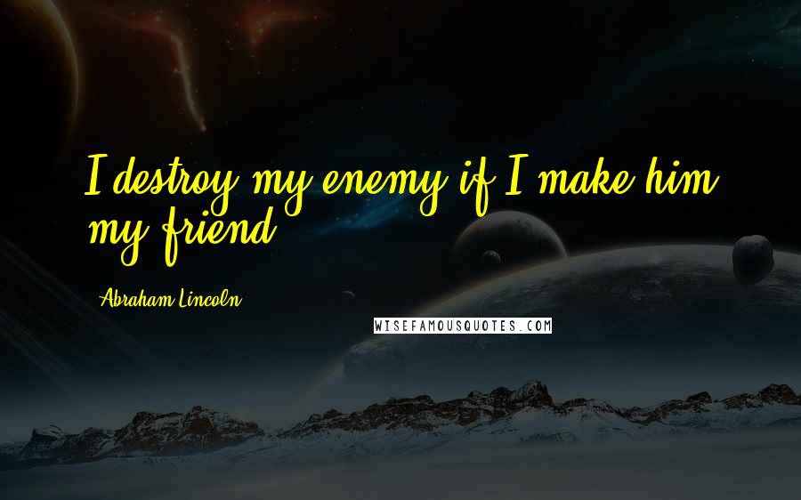 Abraham Lincoln Quotes: I destroy my enemy if I make him my friend.