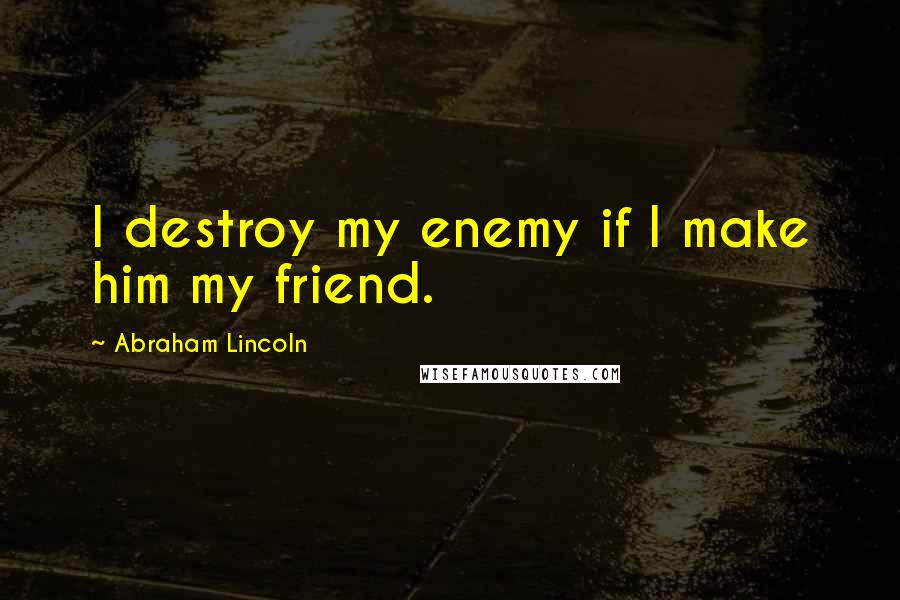 Abraham Lincoln Quotes: I destroy my enemy if I make him my friend.