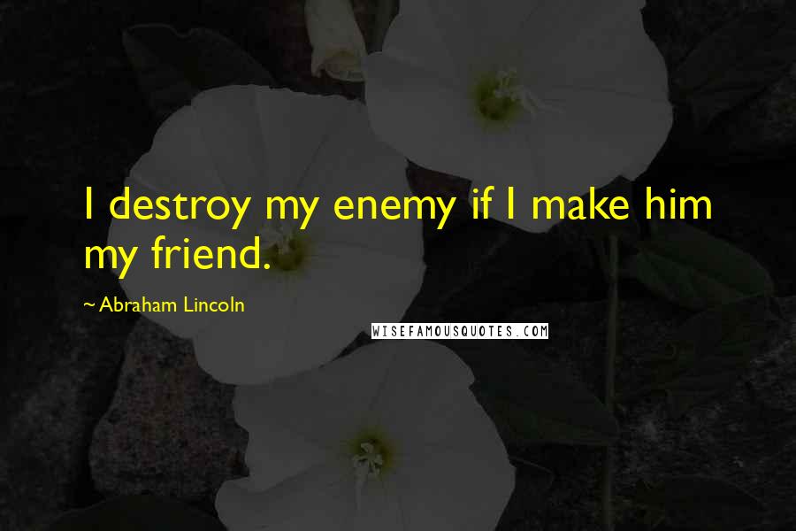 Abraham Lincoln Quotes: I destroy my enemy if I make him my friend.