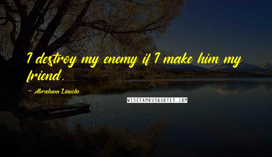 Abraham Lincoln Quotes: I destroy my enemy if I make him my friend.