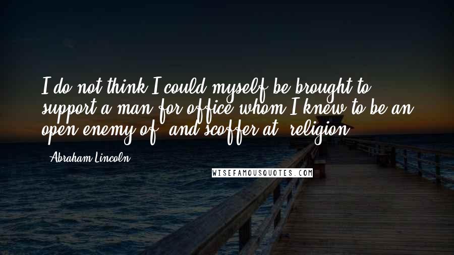 Abraham Lincoln Quotes: I do not think I could myself be brought to support a man for office whom I knew to be an open enemy of, and scoffer at, religion.