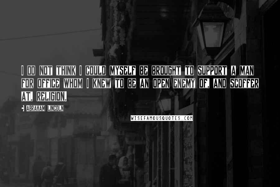 Abraham Lincoln Quotes: I do not think I could myself be brought to support a man for office whom I knew to be an open enemy of, and scoffer at, religion.