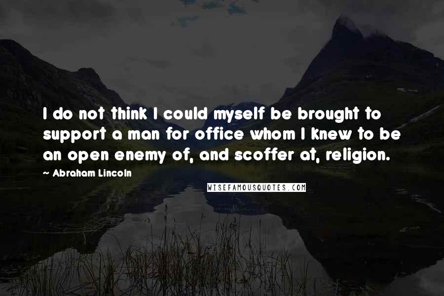 Abraham Lincoln Quotes: I do not think I could myself be brought to support a man for office whom I knew to be an open enemy of, and scoffer at, religion.