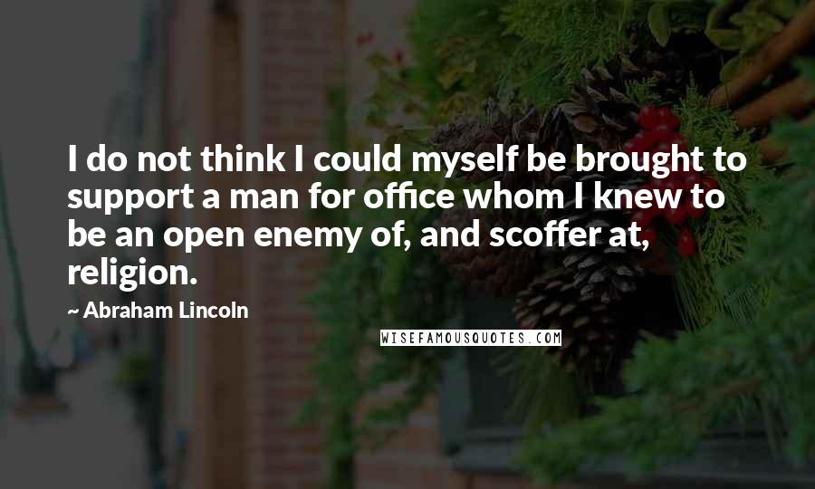 Abraham Lincoln Quotes: I do not think I could myself be brought to support a man for office whom I knew to be an open enemy of, and scoffer at, religion.