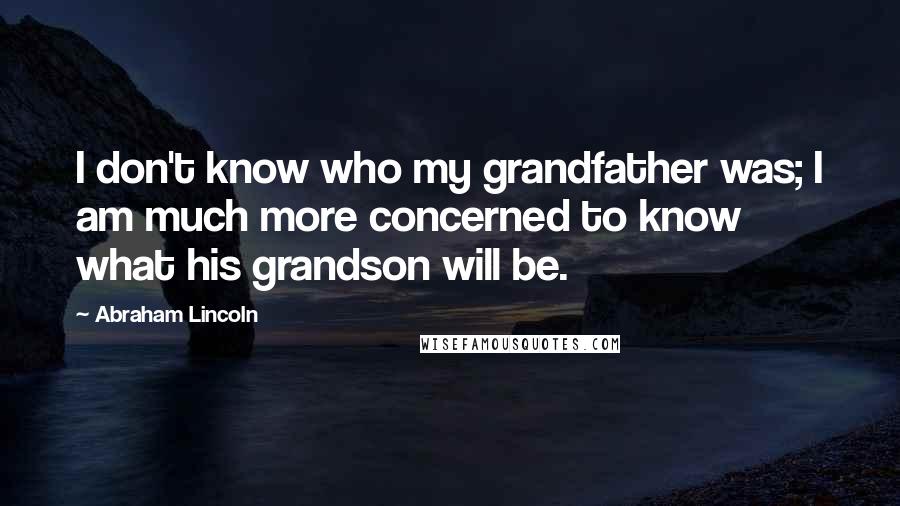 Abraham Lincoln Quotes: I don't know who my grandfather was; I am much more concerned to know what his grandson will be.