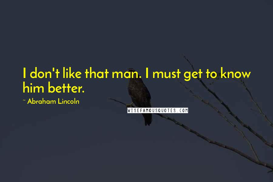 Abraham Lincoln Quotes: I don't like that man. I must get to know him better.