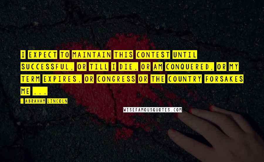 Abraham Lincoln Quotes: I expect to maintain this contest until successful, or till I die, or am conquered, or my term expires, or Congress or the country forsakes me ...