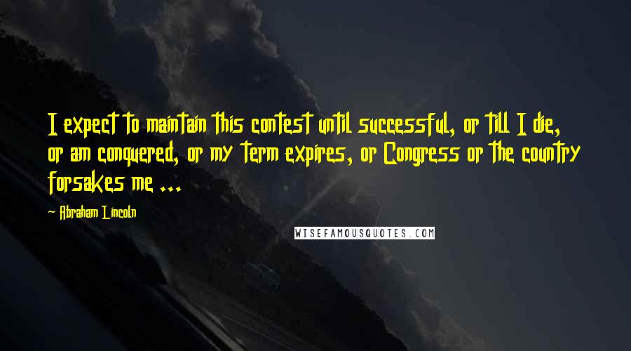 Abraham Lincoln Quotes: I expect to maintain this contest until successful, or till I die, or am conquered, or my term expires, or Congress or the country forsakes me ...