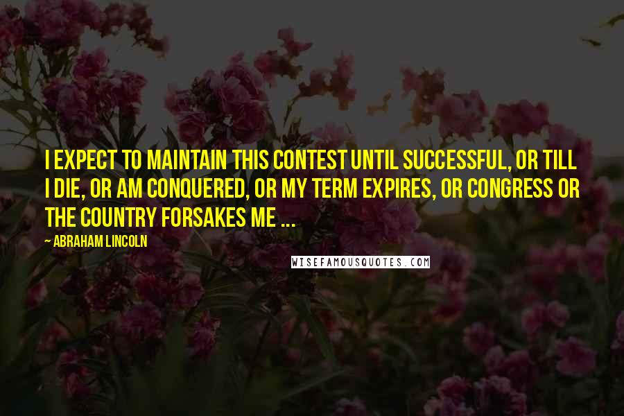 Abraham Lincoln Quotes: I expect to maintain this contest until successful, or till I die, or am conquered, or my term expires, or Congress or the country forsakes me ...