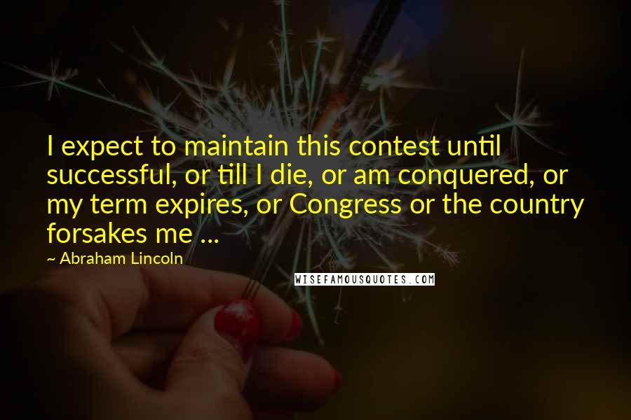 Abraham Lincoln Quotes: I expect to maintain this contest until successful, or till I die, or am conquered, or my term expires, or Congress or the country forsakes me ...