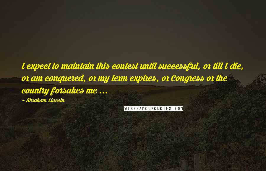 Abraham Lincoln Quotes: I expect to maintain this contest until successful, or till I die, or am conquered, or my term expires, or Congress or the country forsakes me ...