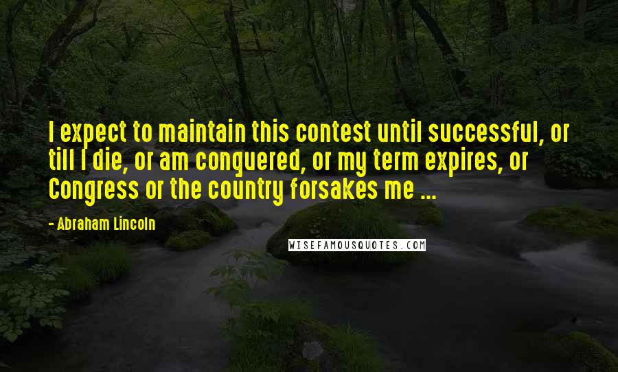Abraham Lincoln Quotes: I expect to maintain this contest until successful, or till I die, or am conquered, or my term expires, or Congress or the country forsakes me ...