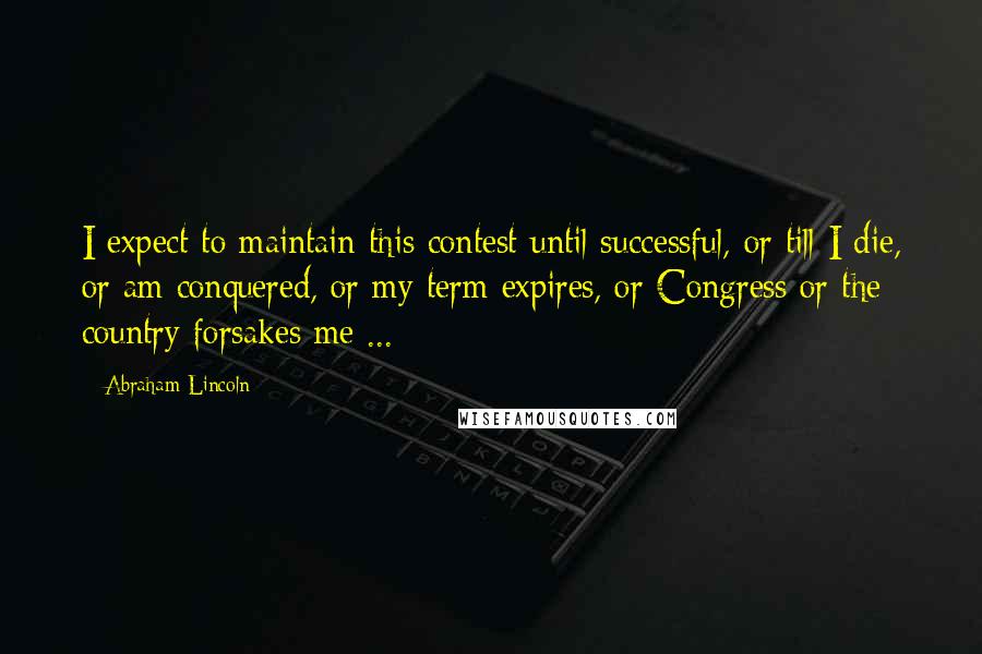 Abraham Lincoln Quotes: I expect to maintain this contest until successful, or till I die, or am conquered, or my term expires, or Congress or the country forsakes me ...