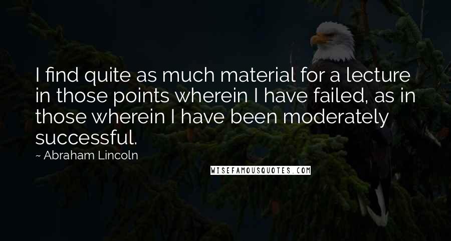 Abraham Lincoln Quotes: I find quite as much material for a lecture in those points wherein I have failed, as in those wherein I have been moderately successful.