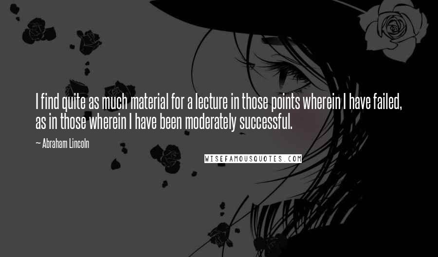 Abraham Lincoln Quotes: I find quite as much material for a lecture in those points wherein I have failed, as in those wherein I have been moderately successful.