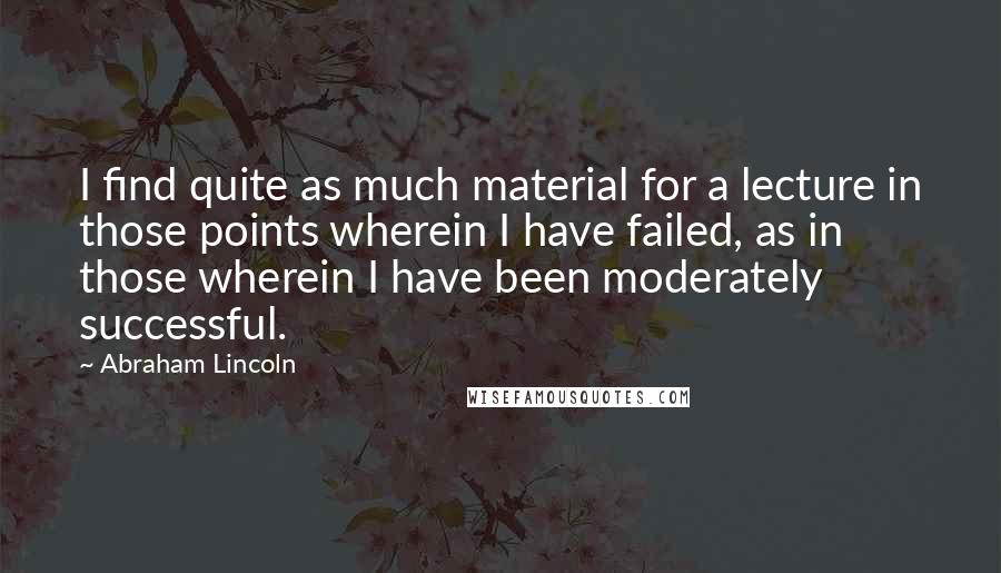 Abraham Lincoln Quotes: I find quite as much material for a lecture in those points wherein I have failed, as in those wherein I have been moderately successful.