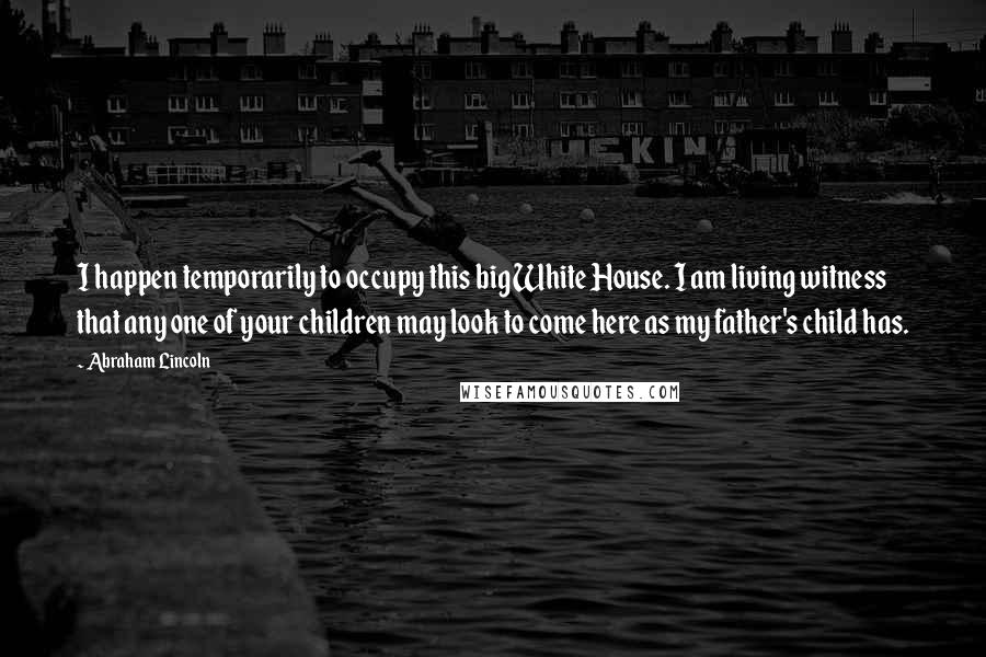 Abraham Lincoln Quotes: I happen temporarily to occupy this big White House. I am living witness that any one of your children may look to come here as my father's child has.