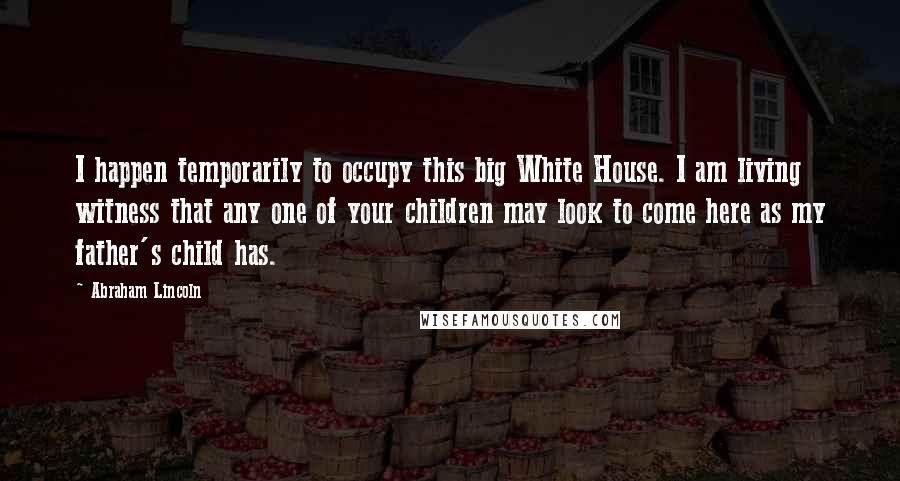 Abraham Lincoln Quotes: I happen temporarily to occupy this big White House. I am living witness that any one of your children may look to come here as my father's child has.