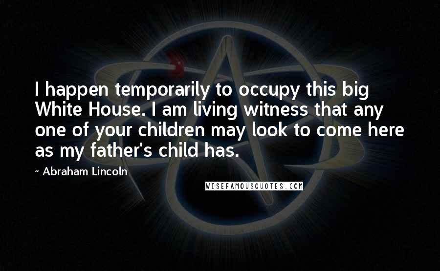 Abraham Lincoln Quotes: I happen temporarily to occupy this big White House. I am living witness that any one of your children may look to come here as my father's child has.