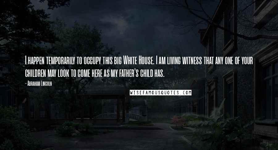 Abraham Lincoln Quotes: I happen temporarily to occupy this big White House. I am living witness that any one of your children may look to come here as my father's child has.