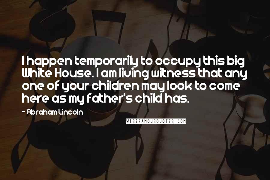 Abraham Lincoln Quotes: I happen temporarily to occupy this big White House. I am living witness that any one of your children may look to come here as my father's child has.