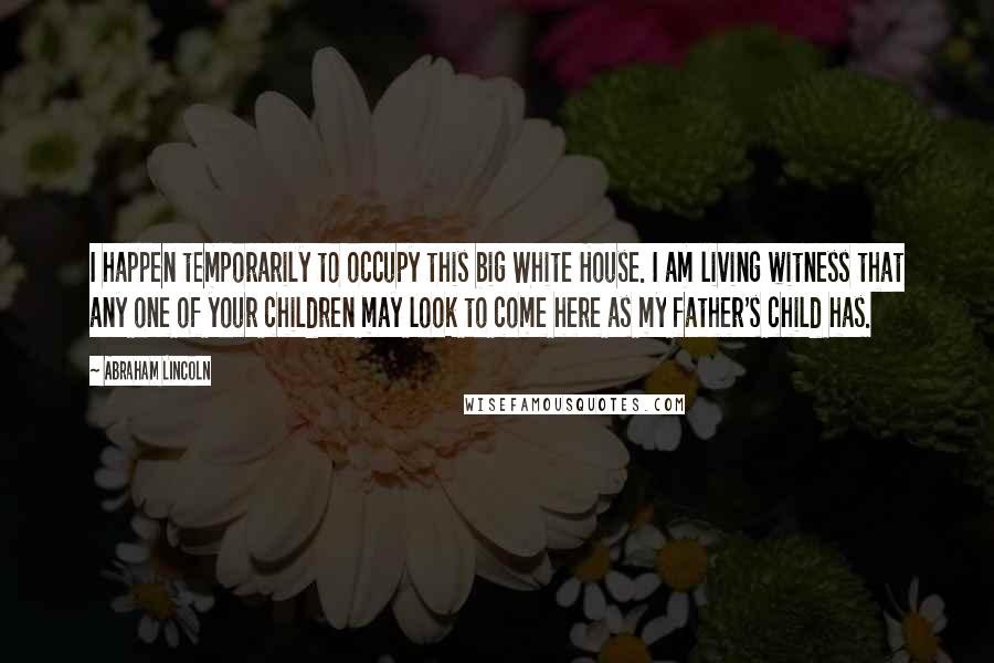 Abraham Lincoln Quotes: I happen temporarily to occupy this big White House. I am living witness that any one of your children may look to come here as my father's child has.