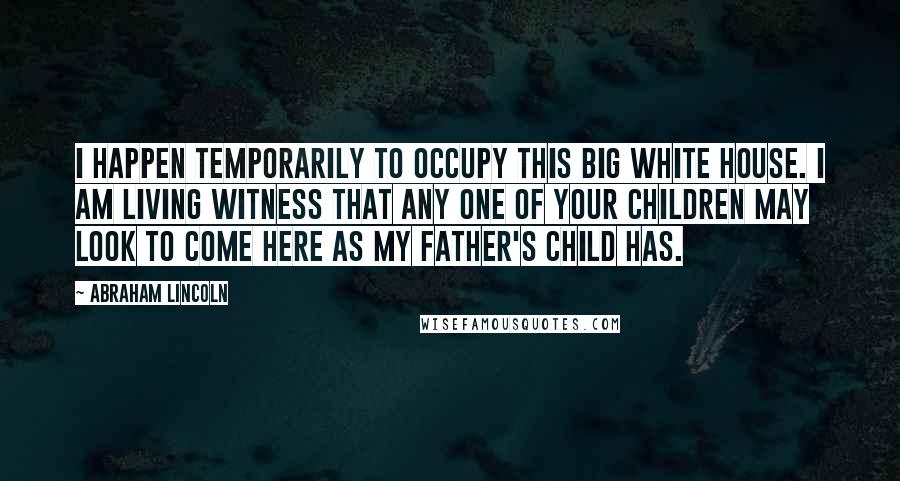 Abraham Lincoln Quotes: I happen temporarily to occupy this big White House. I am living witness that any one of your children may look to come here as my father's child has.