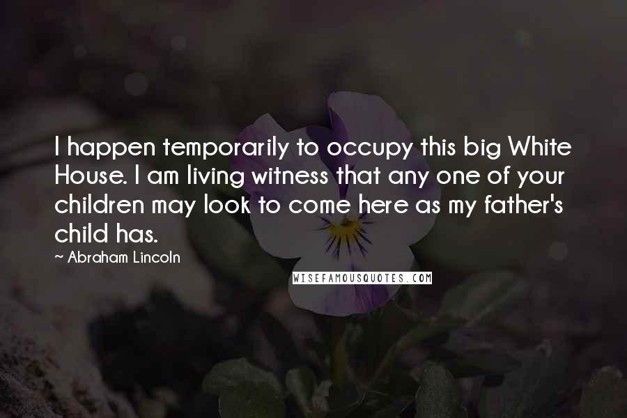Abraham Lincoln Quotes: I happen temporarily to occupy this big White House. I am living witness that any one of your children may look to come here as my father's child has.