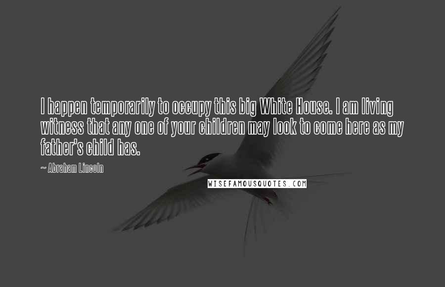 Abraham Lincoln Quotes: I happen temporarily to occupy this big White House. I am living witness that any one of your children may look to come here as my father's child has.