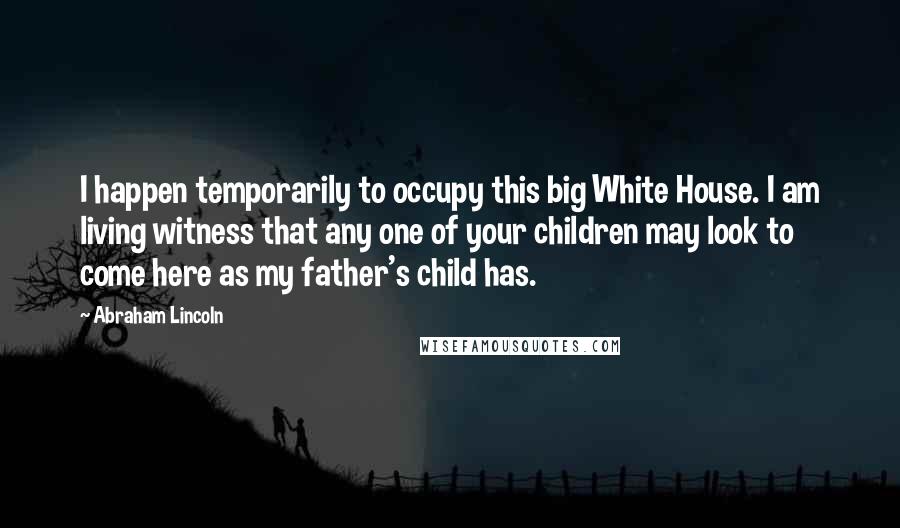 Abraham Lincoln Quotes: I happen temporarily to occupy this big White House. I am living witness that any one of your children may look to come here as my father's child has.