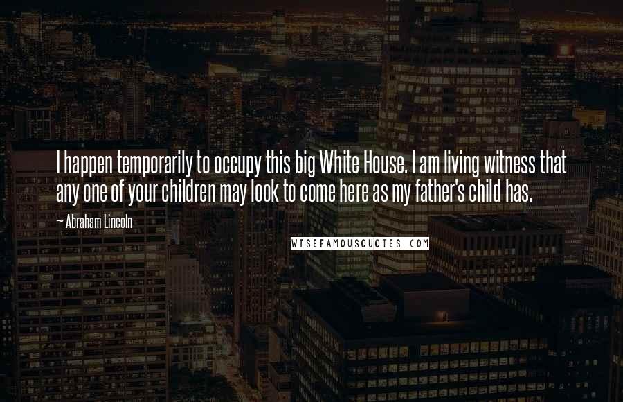 Abraham Lincoln Quotes: I happen temporarily to occupy this big White House. I am living witness that any one of your children may look to come here as my father's child has.