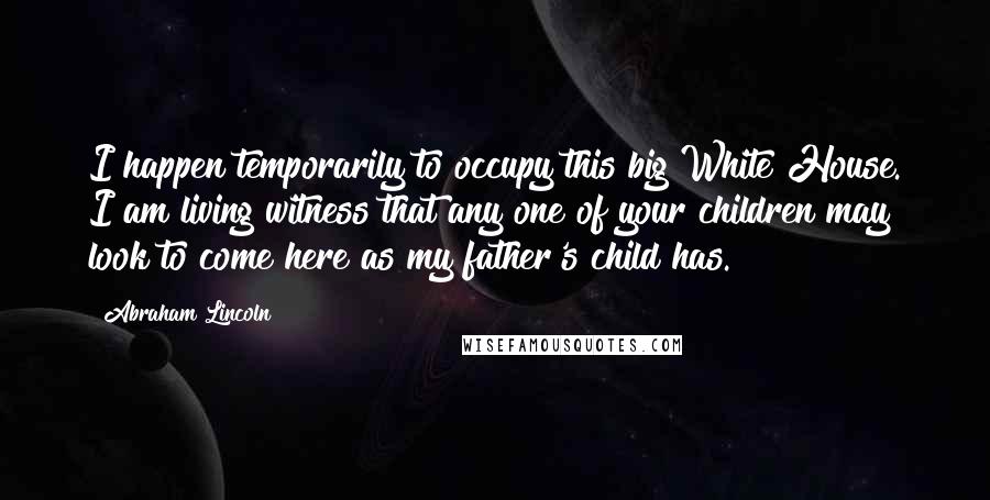 Abraham Lincoln Quotes: I happen temporarily to occupy this big White House. I am living witness that any one of your children may look to come here as my father's child has.