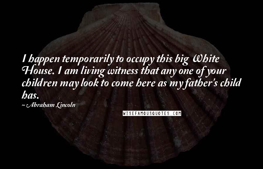 Abraham Lincoln Quotes: I happen temporarily to occupy this big White House. I am living witness that any one of your children may look to come here as my father's child has.