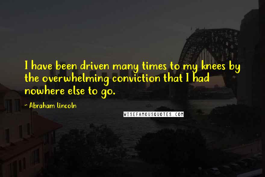 Abraham Lincoln Quotes: I have been driven many times to my knees by the overwhelming conviction that I had nowhere else to go.