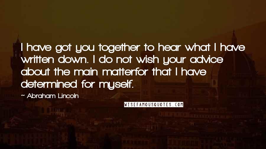 Abraham Lincoln Quotes: I have got you together to hear what I have written down. I do not wish your advice about the main matterfor that I have determined for myself.