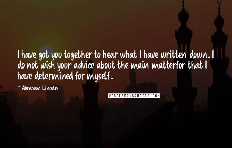 Abraham Lincoln Quotes: I have got you together to hear what I have written down. I do not wish your advice about the main matterfor that I have determined for myself.