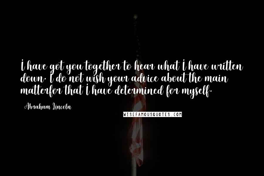 Abraham Lincoln Quotes: I have got you together to hear what I have written down. I do not wish your advice about the main matterfor that I have determined for myself.