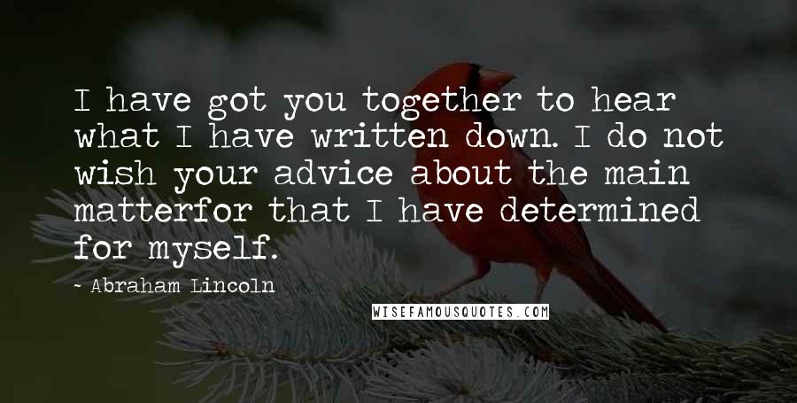 Abraham Lincoln Quotes: I have got you together to hear what I have written down. I do not wish your advice about the main matterfor that I have determined for myself.