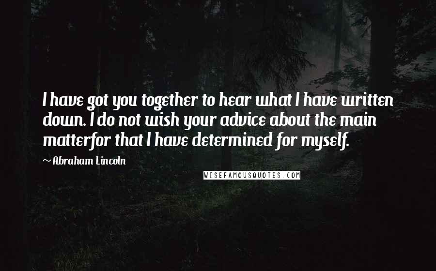 Abraham Lincoln Quotes: I have got you together to hear what I have written down. I do not wish your advice about the main matterfor that I have determined for myself.