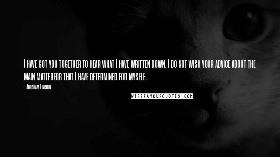 Abraham Lincoln Quotes: I have got you together to hear what I have written down. I do not wish your advice about the main matterfor that I have determined for myself.