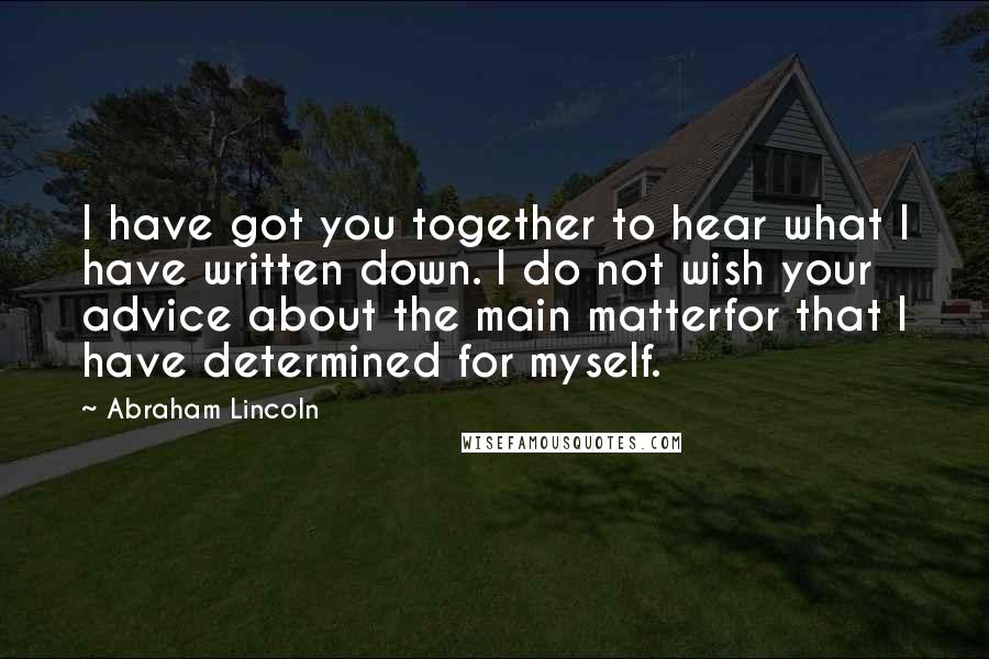 Abraham Lincoln Quotes: I have got you together to hear what I have written down. I do not wish your advice about the main matterfor that I have determined for myself.