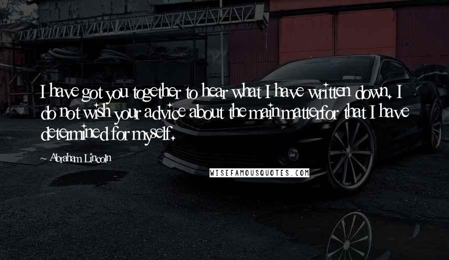 Abraham Lincoln Quotes: I have got you together to hear what I have written down. I do not wish your advice about the main matterfor that I have determined for myself.