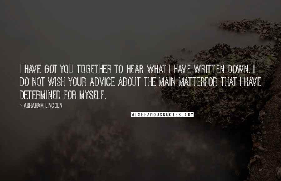 Abraham Lincoln Quotes: I have got you together to hear what I have written down. I do not wish your advice about the main matterfor that I have determined for myself.