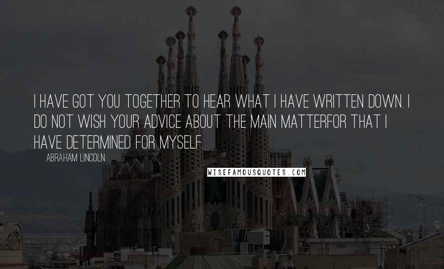 Abraham Lincoln Quotes: I have got you together to hear what I have written down. I do not wish your advice about the main matterfor that I have determined for myself.