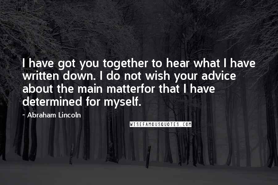 Abraham Lincoln Quotes: I have got you together to hear what I have written down. I do not wish your advice about the main matterfor that I have determined for myself.