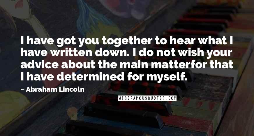 Abraham Lincoln Quotes: I have got you together to hear what I have written down. I do not wish your advice about the main matterfor that I have determined for myself.