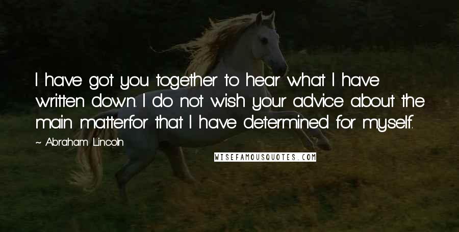 Abraham Lincoln Quotes: I have got you together to hear what I have written down. I do not wish your advice about the main matterfor that I have determined for myself.