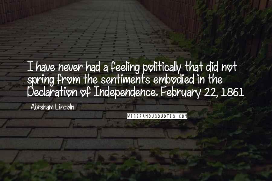 Abraham Lincoln Quotes: I have never had a feeling politically that did not spring from the sentiments embodied in the Declaration of Independence. February 22, 1861