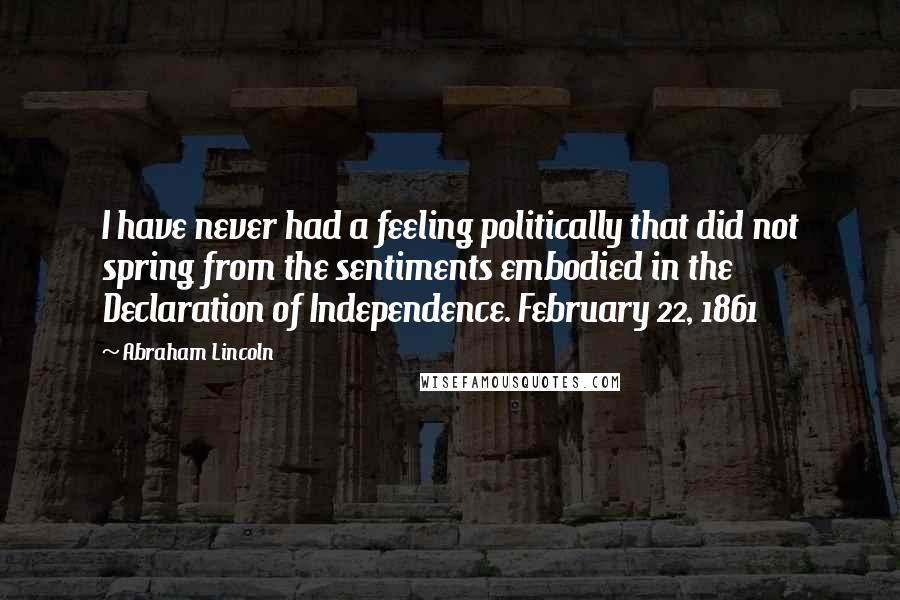 Abraham Lincoln Quotes: I have never had a feeling politically that did not spring from the sentiments embodied in the Declaration of Independence. February 22, 1861